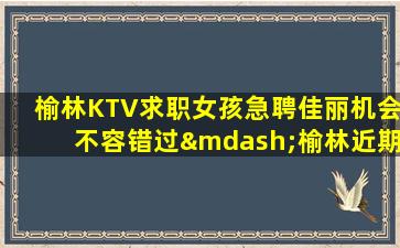榆林KTV求职女孩急聘佳丽机会不容错过—榆林近期KTV招聘仅此一家好上班